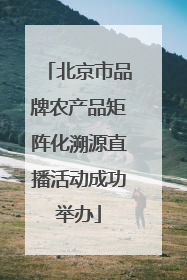 北京市品牌农产品矩阵化溯源直播活动成功举办