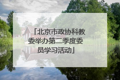 北京市政协科教委举办第二季度委员学习活动