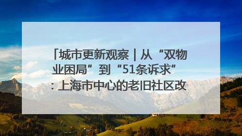 城市更新观察｜从“双物业困局”到“51条诉求”：上海市中心的老旧社区改造如何破题过关？