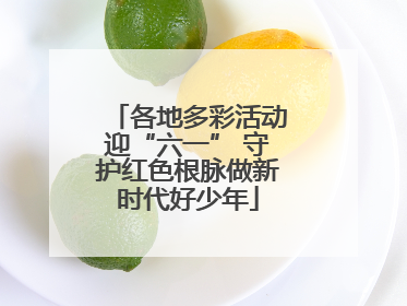 各地多彩活动迎“六一” 守护红色根脉做新时代好少年