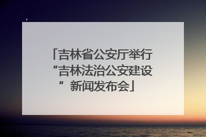 吉林省公安厅举行“吉林法治公安建设”新闻发布会