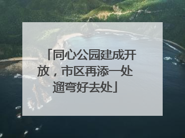 同心公园建成开放，市区再添一处遛弯好去处
