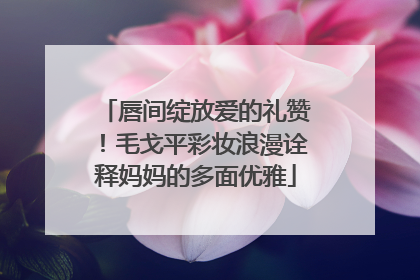 唇间绽放爱的礼赞！毛戈平彩妆浪漫诠释妈妈的多面优雅