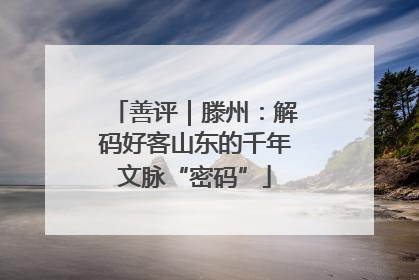 善评｜滕州：解码好客山东的千年文脉“密码”