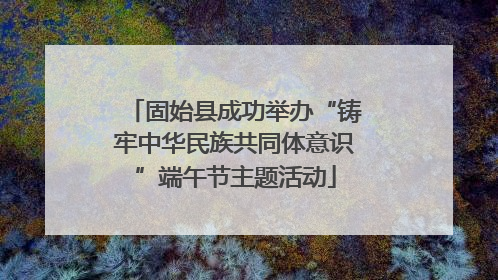 固始县成功举办“铸牢中华民族共同体意识”端午节主题活动