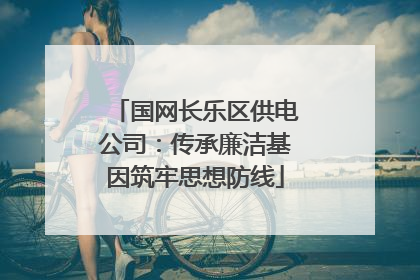 国网长乐区供电公司：传承廉洁基因筑牢思想防线