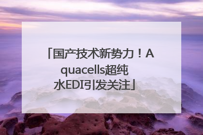 国产技术新势力！Aquacells超纯水EDI引发关注