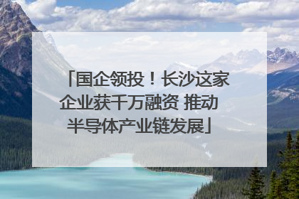 国企领投！长沙这家企业获千万融资 推动半导体产业链发展