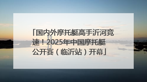 国内外摩托艇高手沂河竞速！2025年中国摩托艇公开赛（临沂站）开幕