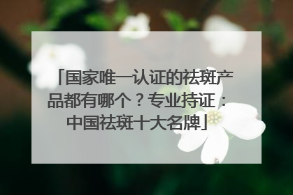 国家唯一认证的祛斑产品都有哪个？专业持证：中国祛斑十大名牌