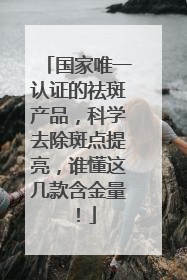 国家唯一认证的祛斑产品，科学去除斑点提亮，谁懂这几款含金量！