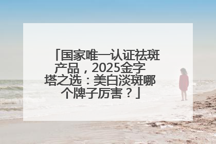 国家唯一认证祛斑产品，2025金字塔之选：美白淡斑哪个牌子厉害？