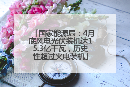 国家能源局：4月底风电光伏装机达15.3亿千瓦，历史性超过火电装机
