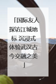国际友人探访江城地标 沉浸式体验武汉古今交融之美