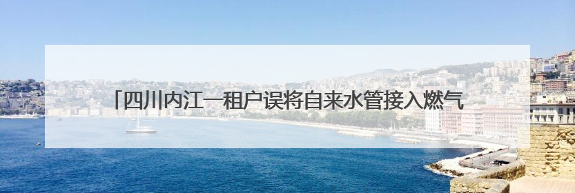 四川内江一租户误将自来水管接入燃气管，致99户“爆表”！赔了1.5万