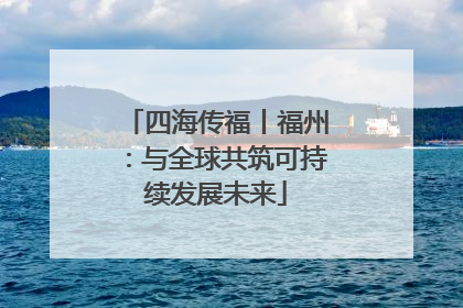 四海传福丨福州：与全球共筑可持续发展未来