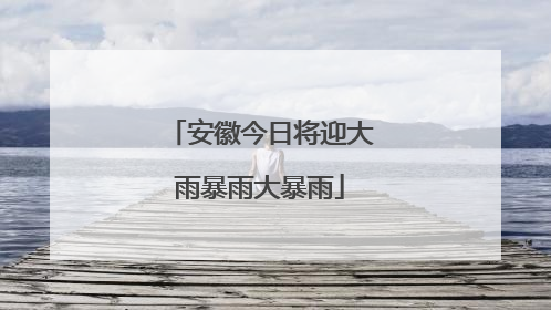 安徽今日将迎大雨暴雨大暴雨