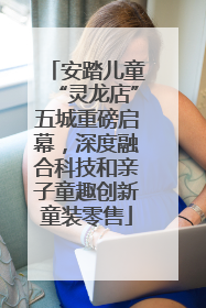 安踏儿童“灵龙店”五城重磅启幕，深度融合科技和亲子童趣创新童装零售