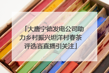 大唐宁德发电公司助力乡村振兴坦洋村春茶评选赛直播引关注