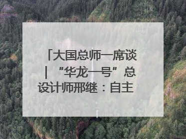 大国总师一席谈｜“华龙一号”总设计师邢继：自主创新铸就核电“国家名片”