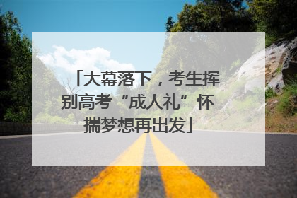 大幕落下，考生挥别高考“成人礼”怀揣梦想再出发