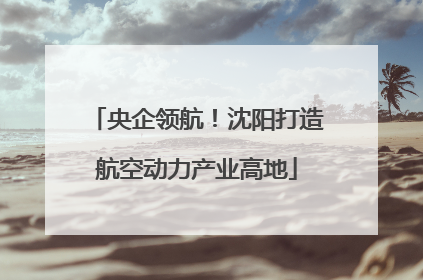 央企领航！沈阳打造航空动力产业高地