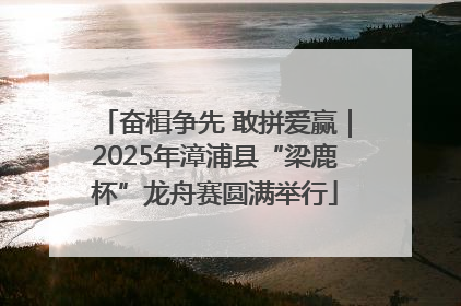奋楫争先 敢拼爱赢｜2025年漳浦县“梁鹿杯”龙舟赛圆满举行