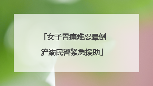 女子胃痛难忍晕倒 浐灞民警紧急援助