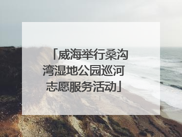 威海举行桑沟湾湿地公园巡河志愿服务活动