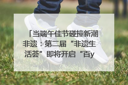 当端午佳节碰撞新潮非遗：第二届“非遗生活荟”即将开启“百young”新章