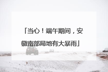 当心！端午期间，安徽南部局地有大暴雨