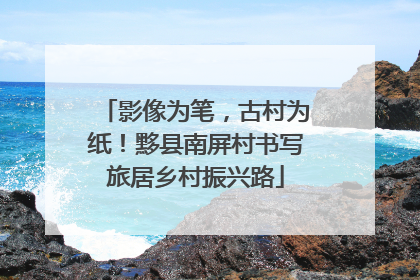 影像为笔，古村为纸！黟县南屏村书写旅居乡村振兴路