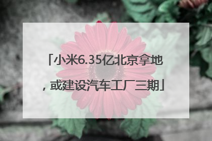 小米6.35亿北京拿地，或建设汽车工厂三期