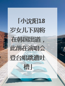 小沈阳18岁女儿下周将在韩国出道，此前在演唱会登台唱跳遭吐槽