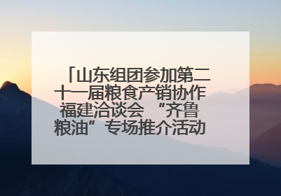 山东组团参加第二十一届粮食产销协作福建洽谈会 “齐鲁粮油”专场推介活动同步举办