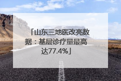 山东三地医改亮数据：基层诊疗量最高达77.4%