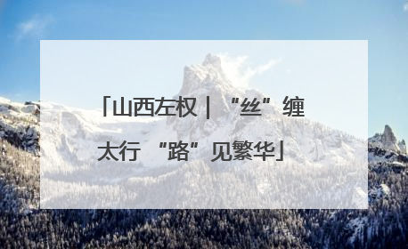 山西左权｜“丝”缠太行 “路”见繁华