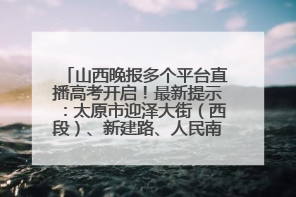 山西晚报多个平台直播高考开启！最新提示：太原市迎泽大街（西段）、新建路、人民南路高考期间增开路口