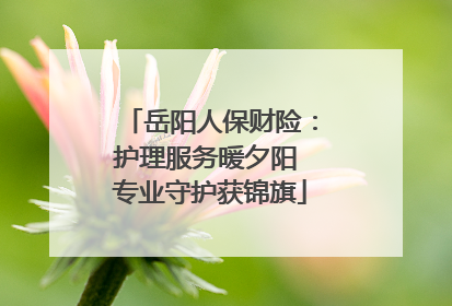 岳阳人保财险：护理服务暖夕阳 专业守护获锦旗