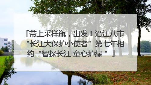 带上采样瓶，出发！沿江八市“长江大保护小使者”第七年相约“智探长江 童心护绿 ”