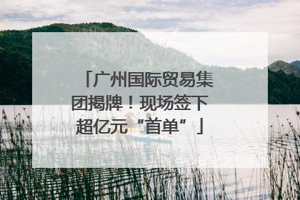 广州国际贸易集团揭牌！现场签下超亿元“首单”