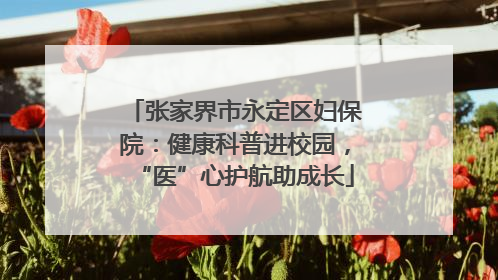 张家界市永定区妇保院：健康科普进校园，“医”心护航助成长