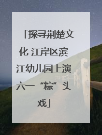 探寻荆楚文化 江岸区滨江幼儿园上演六一“粽”头戏