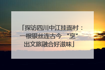 探访四川中江挂面村：一根银丝连古今 “烹”出文旅融合好滋味