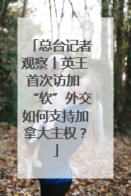 总台记者观察丨英王首次访加 “软”外交如何支持加拿大主权？