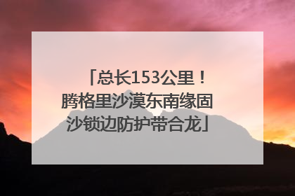 总长153公里！腾格里沙漠东南缘固沙锁边防护带合龙