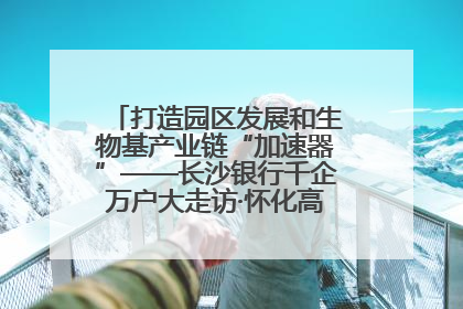 打造园区发展和生物基产业链“加速器”——长沙银行千企万户大走访·怀化高新区、生物基产业链专场活动举行