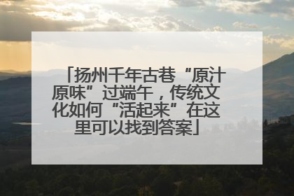 扬州千年古巷“原汁原味”过端午，传统文化如何“活起来”在这里可以找到答案
