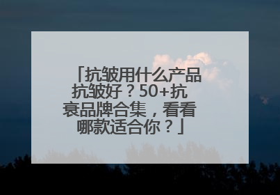抗皱用什么产品抗皱好？50+抗衰品牌合集，看看哪款适合你？