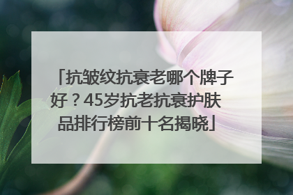 抗皱纹抗衰老哪个牌子好？45岁抗老抗衰护肤品排行榜前十名揭晓